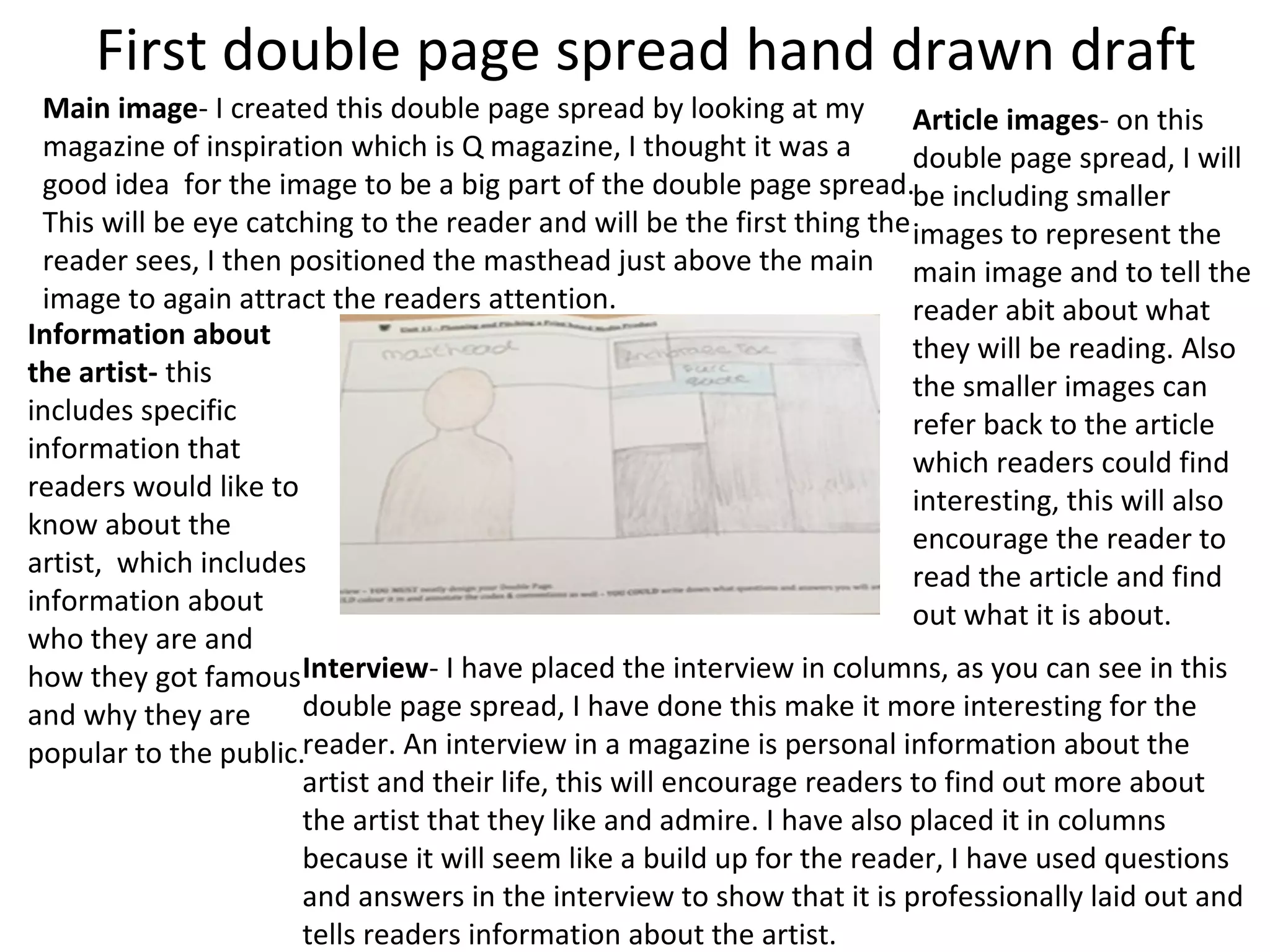 First double page spread hand drawn draft
Main image- I created this double page spread by looking at my
magazine of inspiration which is Q magazine, I thought it was a
good idea for the image to be a big part of the double page spread.
This will be eye catching to the reader and will be the first thing the
reader sees, I then positioned the masthead just above the main
image to again attract the readers attention.
Information about
the artist- this
includes specific
information that
readers would like to
know about the
artist, which includes
information about
who they are and
how they got famous
and why they are
popular to the public.
Article images- on this
double page spread, I will
be including smaller
images to represent the
main image and to tell the
reader abit about what
they will be reading. Also
the smaller images can
refer back to the article
which readers could find
interesting, this will also
encourage the reader to
read the article and find
out what it is about.
Interview- I have placed the interview in columns, as you can see in this
double page spread, I have done this make it more interesting for the
reader. An interview in a magazine is personal information about the
artist and their life, this will encourage readers to find out more about
the artist that they like and admire. I have also placed it in columns
because it will seem like a build up for the reader, I have used questions
and answers in the interview to show that it is professionally laid out and
tells readers information about the artist.
 