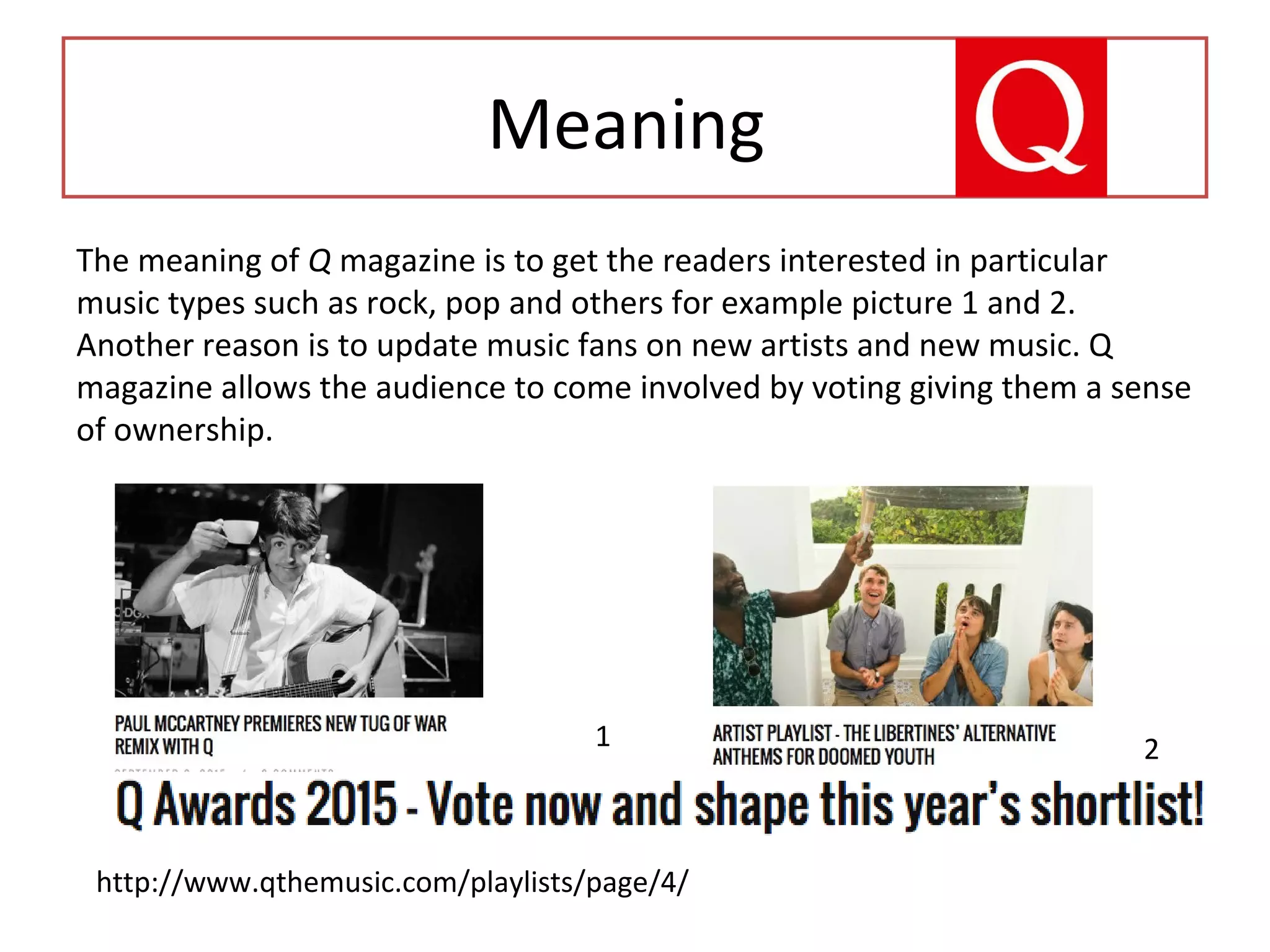 Meaning
The meaning of Q magazine is to get the readers interested in particular
music types such as rock, pop and others for example picture 1 and 2.
Another reason is to update music fans on new artists and new music. Q
magazine allows the audience to come involved by voting giving them a sense
of ownership.
http://www.qthemusic.com/playlists/page/4/
1 2
 