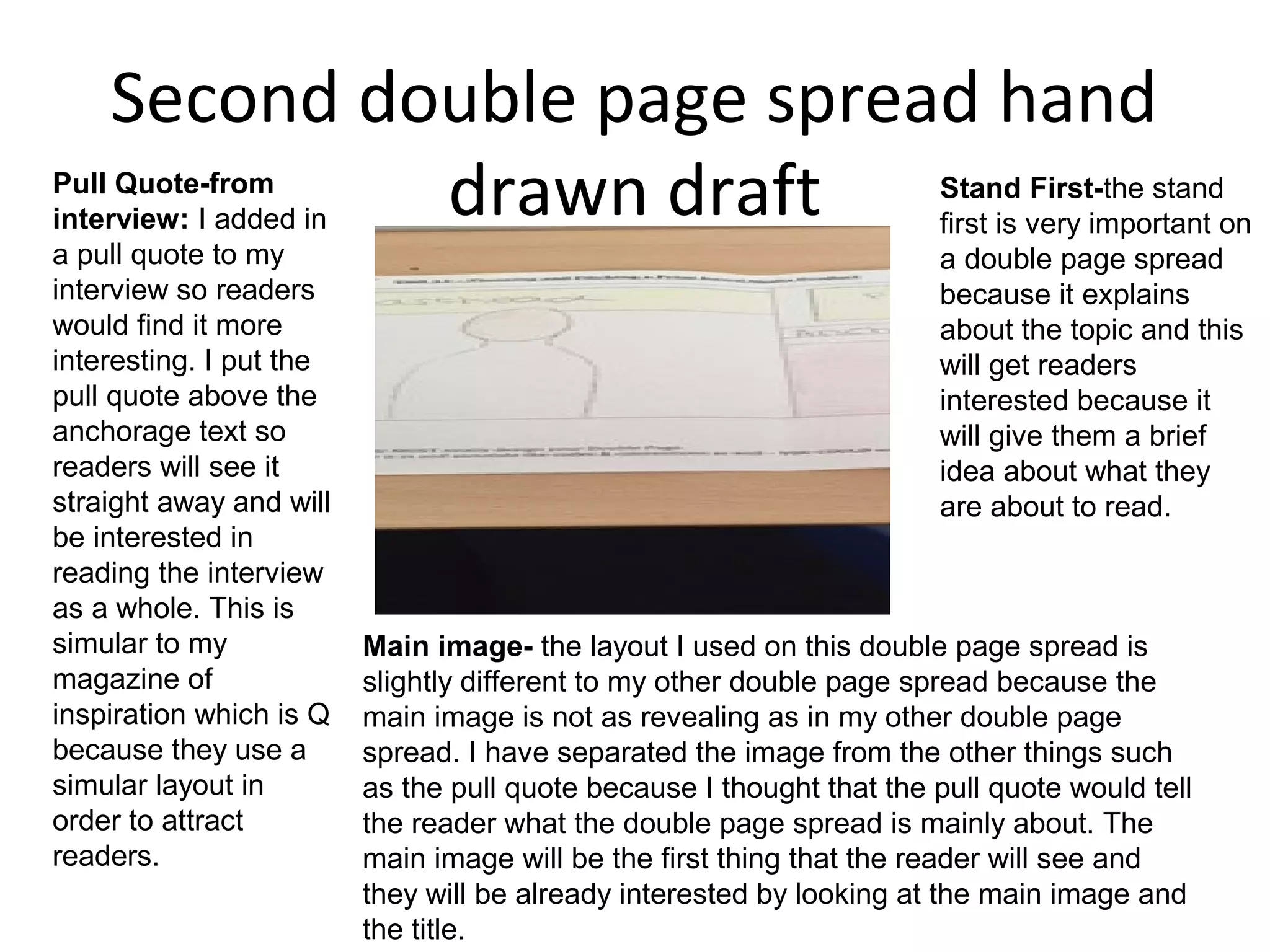 Second double page spread hand
drawn draftPull Quote-from
interview: I added in
a pull quote to my
interview so readers
would find it more
interesting. I put the
pull quote above the
anchorage text so
readers will see it
straight away and will
be interested in
reading the interview
as a whole. This is
simular to my
magazine of
inspiration which is Q
because they use a
simular layout in
order to attract
readers.
Main image- the layout I used on this double page spread is
slightly different to my other double page spread because the
main image is not as revealing as in my other double page
spread. I have separated the image from the other things such
as the pull quote because I thought that the pull quote would tell
the reader what the double page spread is mainly about. The
main image will be the first thing that the reader will see and
they will be already interested by looking at the main image and
the title.
Stand First-the stand
first is very important on
a double page spread
because it explains
about the topic and this
will get readers
interested because it
will give them a brief
idea about what they
are about to read.
 