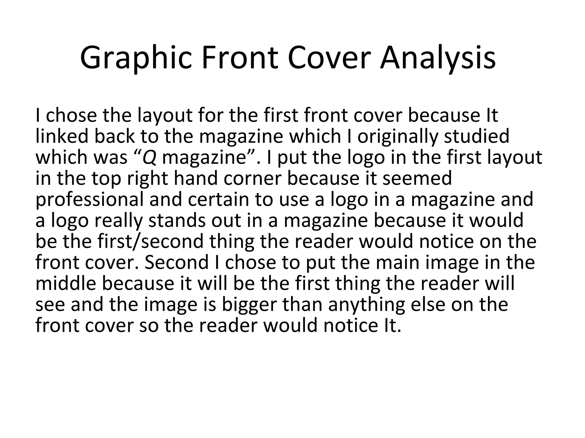Graphic Front Cover Analysis
I chose the layout for the first front cover because It
linked back to the magazine which I originally studied
which was “Q magazine”. I put the logo in the first layout
in the top right hand corner because it seemed
professional and certain to use a logo in a magazine and
a logo really stands out in a magazine because it would
be the first/second thing the reader would notice on the
front cover. Second I chose to put the main image in the
middle because it will be the first thing the reader will
see and the image is bigger than anything else on the
front cover so the reader would notice It.
 