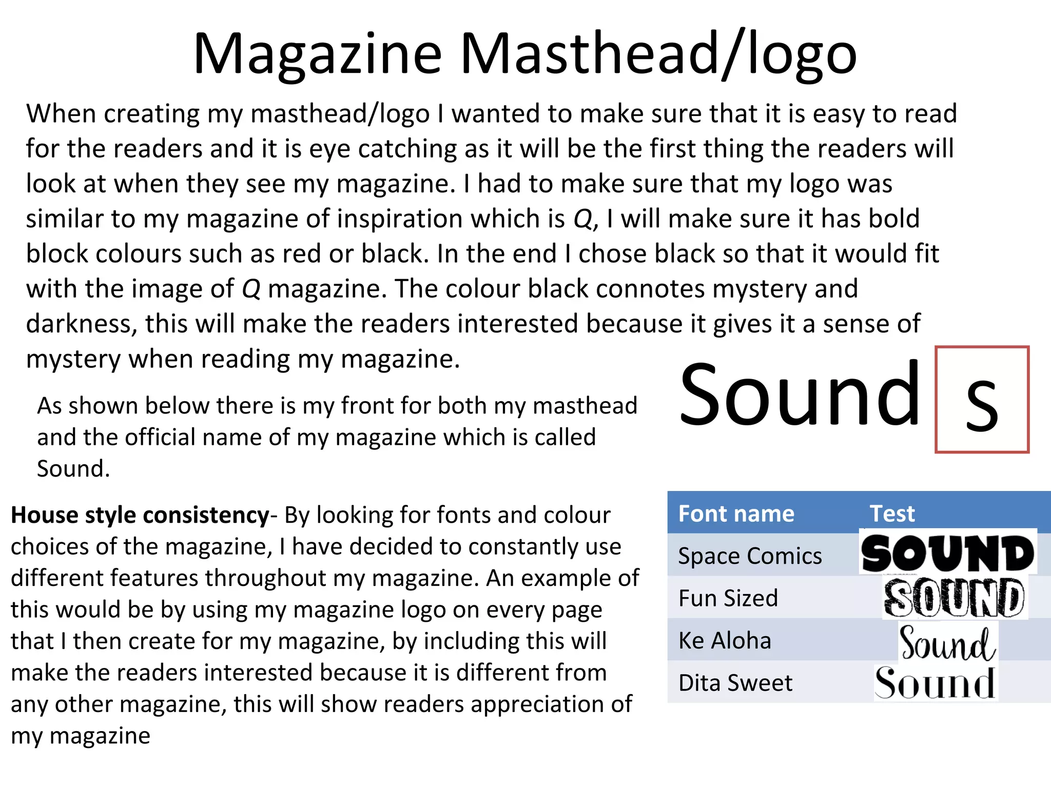 Magazine Masthead/logo
When creating my masthead/logo I wanted to make sure that it is easy to read
for the readers and it is eye catching as it will be the first thing the readers will
look at when they see my magazine. I had to make sure that my logo was
similar to my magazine of inspiration which is Q, I will make sure it has bold
block colours such as red or black. In the end I chose black so that it would fit
with the image of Q magazine. The colour black connotes mystery and
darkness, this will make the readers interested because it gives it a sense of
mystery when reading my magazine.
House style consistency- By looking for fonts and colour
choices of the magazine, I have decided to constantly use
different features throughout my magazine. An example of
this would be by using my magazine logo on every page
that I then create for my magazine, by including this will
make the readers interested because it is different from
any other magazine, this will show readers appreciation of
my magazine
Font name Test
Space Comics
Fun Sized
Ke Aloha
Dita Sweet
SoundAs shown below there is my front for both my masthead
and the official name of my magazine which is called
Sound.
S
 