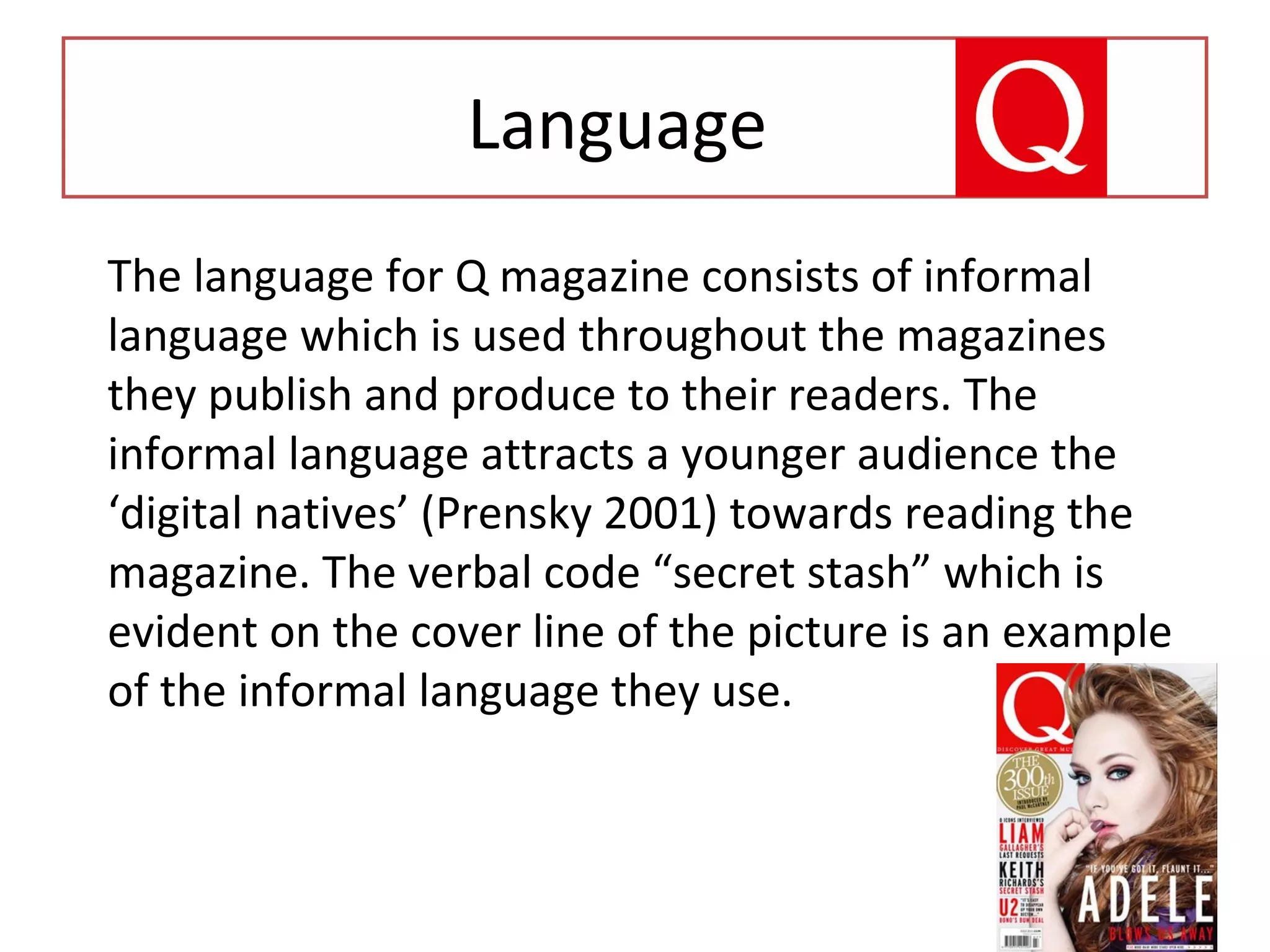 Language
The language for Q magazine consists of informal
language which is used throughout the magazines
they publish and produce to their readers. The
informal language attracts a younger audience the
‘digital natives’ (Prensky 2001) towards reading the
magazine. The verbal code “secret stash” which is
evident on the cover line of the picture is an example
of the informal language they use.
Language
 