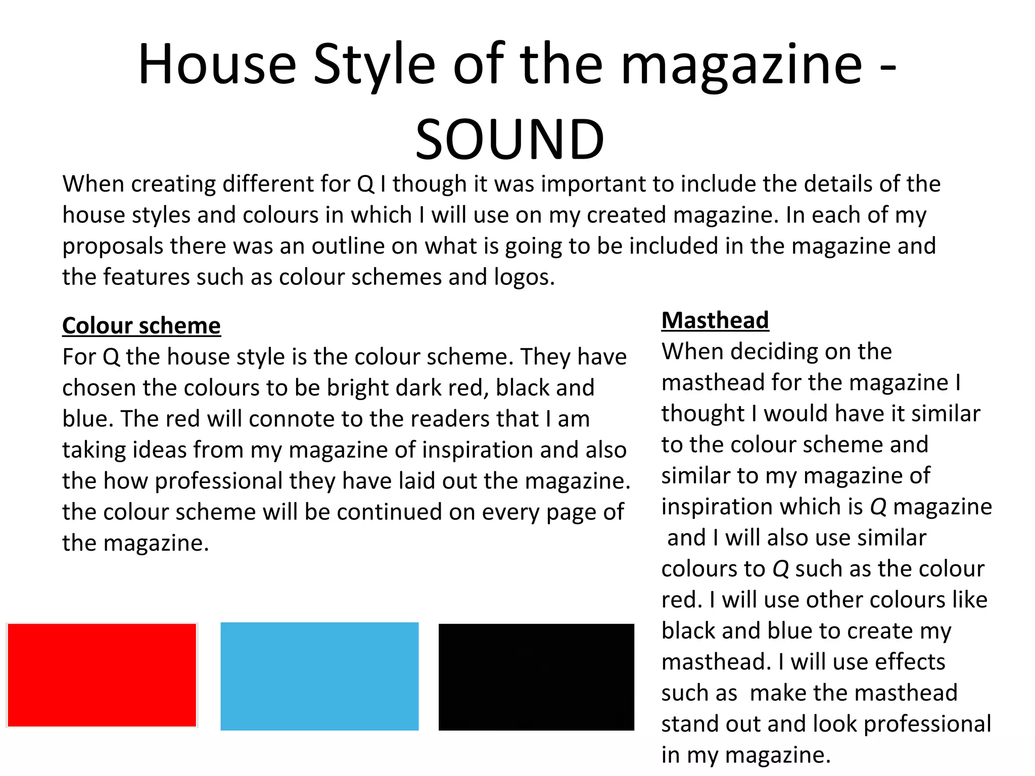 House Style of the magazine -
SOUND
When creating different for Q I though it was important to include the details of the
house styles and colours in which I will use on my created magazine. In each of my
proposals there was an outline on what is going to be included in the magazine and
the features such as colour schemes and logos.
Colour scheme
For Q the house style is the colour scheme. They have
chosen the colours to be bright dark red, black and
blue. The red will connote to the readers that I am
taking ideas from my magazine of inspiration and also
the how professional they have laid out the magazine.
the colour scheme will be continued on every page of
the magazine.
Masthead
When deciding on the
masthead for the magazine I
thought I would have it similar
to the colour scheme and
similar to my magazine of
inspiration which is Q magazine
and I will also use similar
colours to Q such as the colour
red. I will use other colours like
black and blue to create my
masthead. I will use effects
such as make the masthead
stand out and look professional
in my magazine.
 