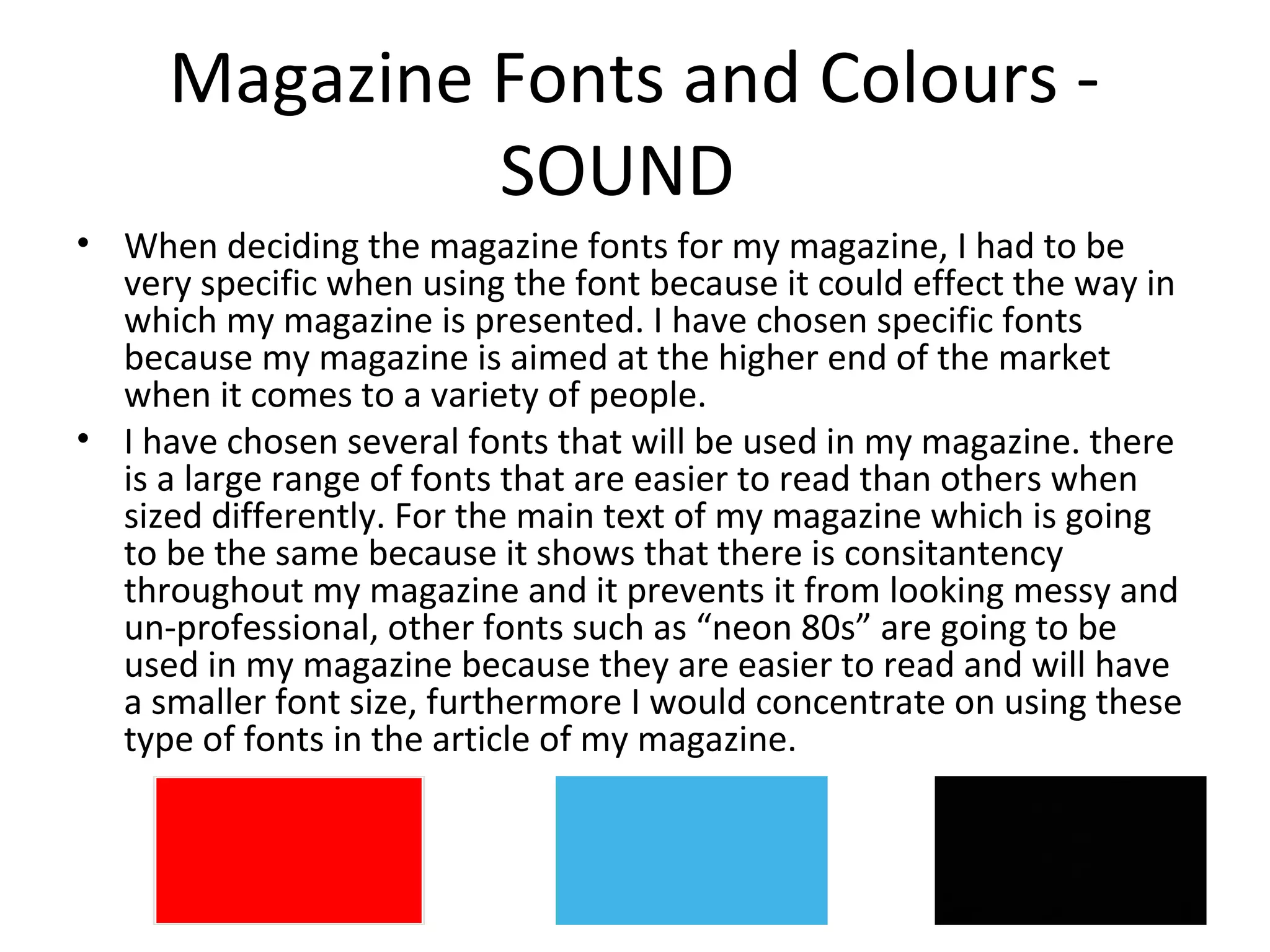Magazine Fonts and Colours -
SOUND
• When deciding the magazine fonts for my magazine, I had to be
very specific when using the font because it could effect the way in
which my magazine is presented. I have chosen specific fonts
because my magazine is aimed at the higher end of the market
when it comes to a variety of people.
• I have chosen several fonts that will be used in my magazine. there
is a large range of fonts that are easier to read than others when
sized differently. For the main text of my magazine which is going
to be the same because it shows that there is consitantency
throughout my magazine and it prevents it from looking messy and
un-professional, other fonts such as “neon 80s” are going to be
used in my magazine because they are easier to read and will have
a smaller font size, furthermore I would concentrate on using these
type of fonts in the article of my magazine.
 