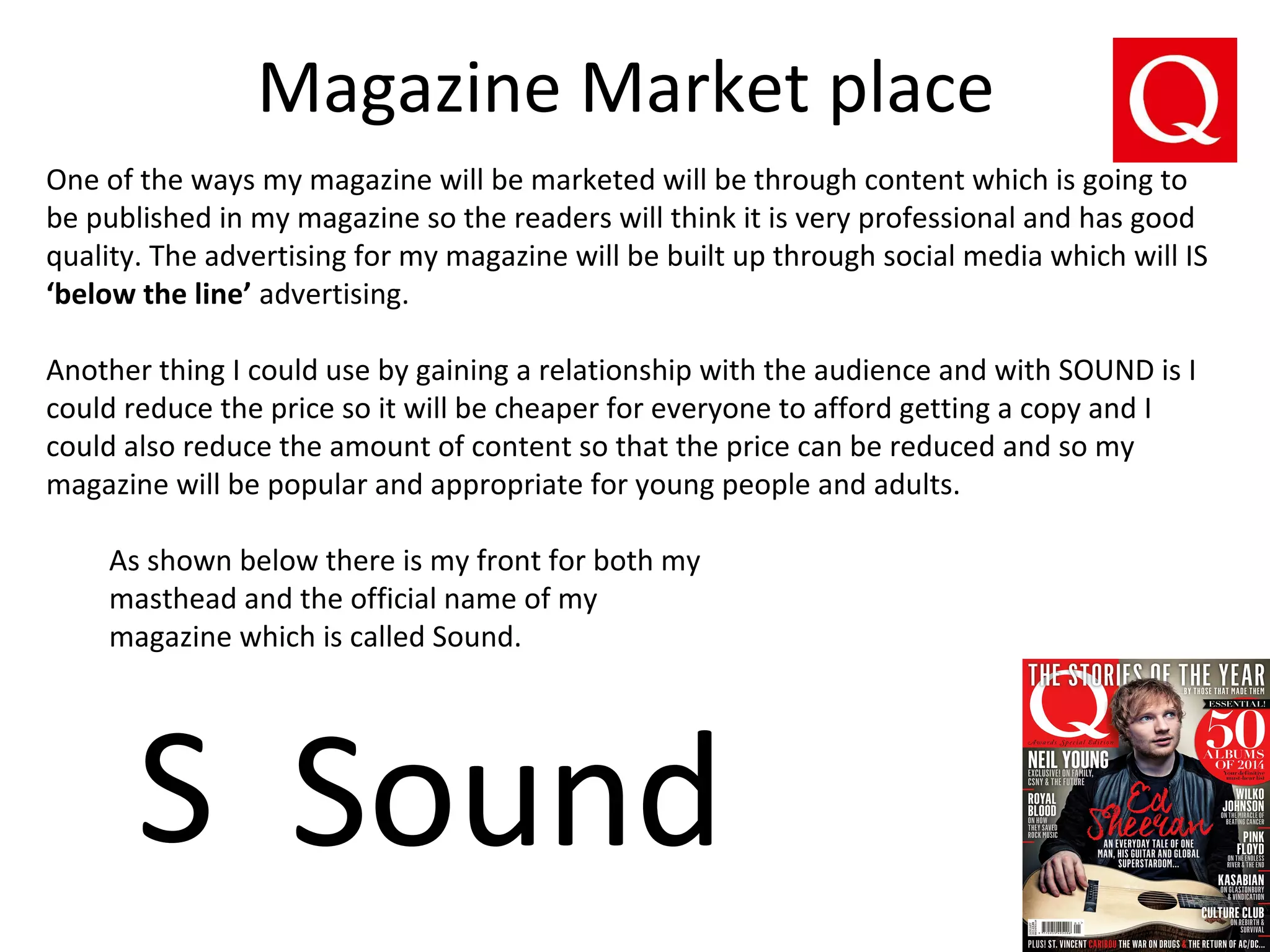 Magazine Market place
One of the ways my magazine will be marketed will be through content which is going to
be published in my magazine so the readers will think it is very professional and has good
quality. The advertising for my magazine will be built up through social media which will IS
‘below the line’ advertising.
Another thing I could use by gaining a relationship with the audience and with SOUND is I
could reduce the price so it will be cheaper for everyone to afford getting a copy and I
could also reduce the amount of content so that the price can be reduced and so my
magazine will be popular and appropriate for young people and adults.
S Sound
As shown below there is my front for both my
masthead and the official name of my
magazine which is called Sound.
 