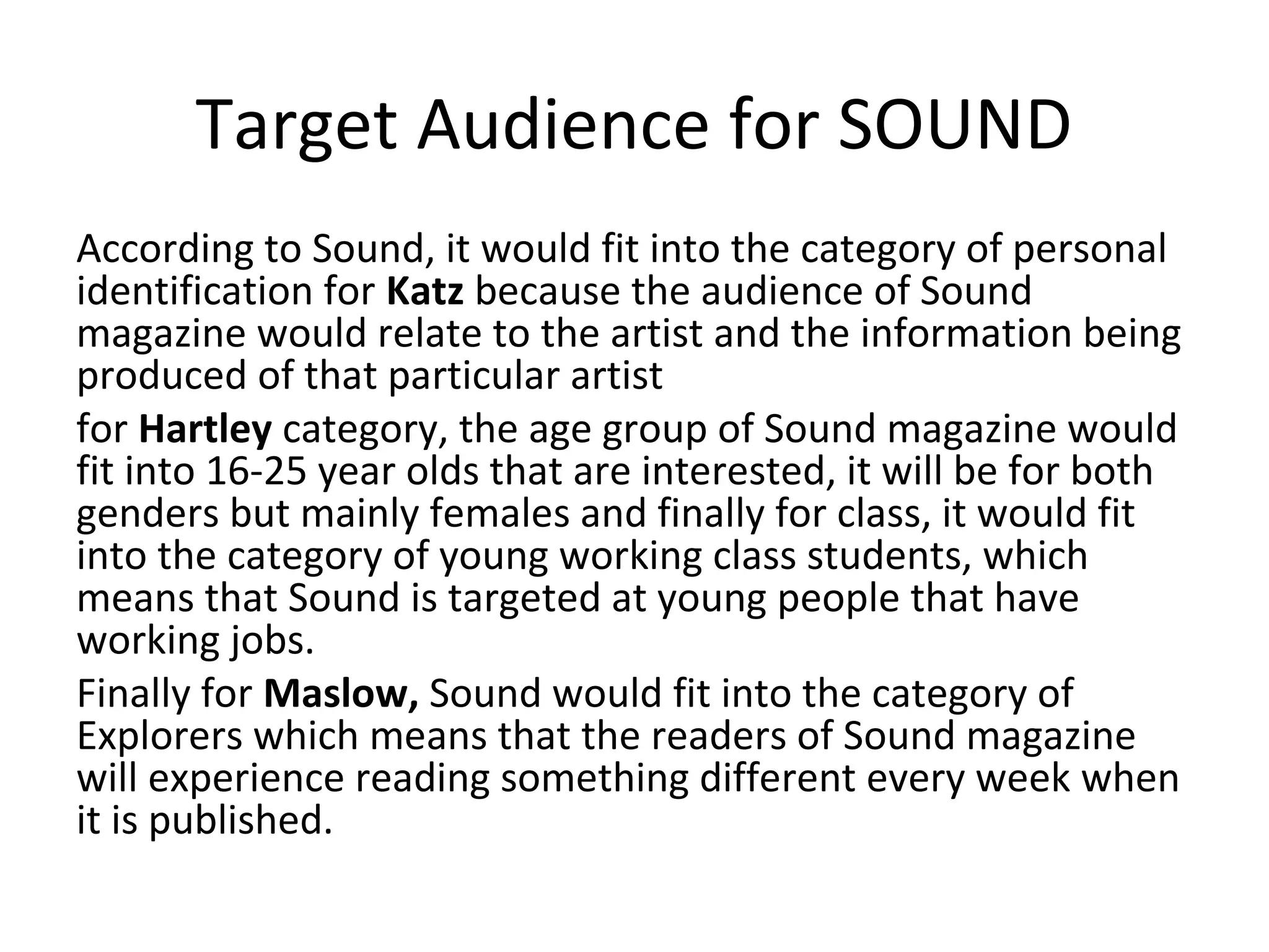 Target Audience for SOUND
According to Sound, it would fit into the category of personal
identification for Katz because the audience of Sound
magazine would relate to the artist and the information being
produced of that particular artist
for Hartley category, the age group of Sound magazine would
fit into 16-25 year olds that are interested, it will be for both
genders but mainly females and finally for class, it would fit
into the category of young working class students, which
means that Sound is targeted at young people that have
working jobs.
Finally for Maslow, Sound would fit into the category of
Explorers which means that the readers of Sound magazine
will experience reading something different every week when
it is published.
 