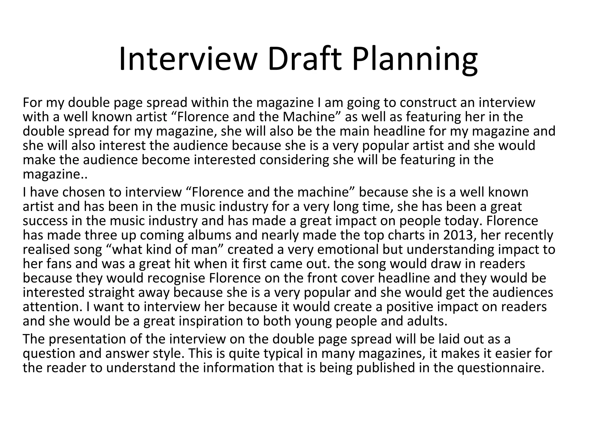 Interview Draft Planning
For my double page spread within the magazine I am going to construct an interview
with a well known artist “Florence and the Machine” as well as featuring her in the
double spread for my magazine, she will also be the main headline for my magazine and
she will also interest the audience because she is a very popular artist and she would
make the audience become interested considering she will be featuring in the
magazine..
I have chosen to interview “Florence and the machine” because she is a well known
artist and has been in the music industry for a very long time, she has been a great
success in the music industry and has made a great impact on people today. Florence
has made three up coming albums and nearly made the top charts in 2013, her recently
realised song “what kind of man” created a very emotional but understanding impact to
her fans and was a great hit when it first came out. the song would draw in readers
because they would recognise Florence on the front cover headline and they would be
interested straight away because she is a very popular and she would get the audiences
attention. I want to interview her because it would create a positive impact on readers
and she would be a great inspiration to both young people and adults.
The presentation of the interview on the double page spread will be laid out as a
question and answer style. This is quite typical in many magazines, it makes it easier for
the reader to understand the information that is being published in the questionnaire.
 