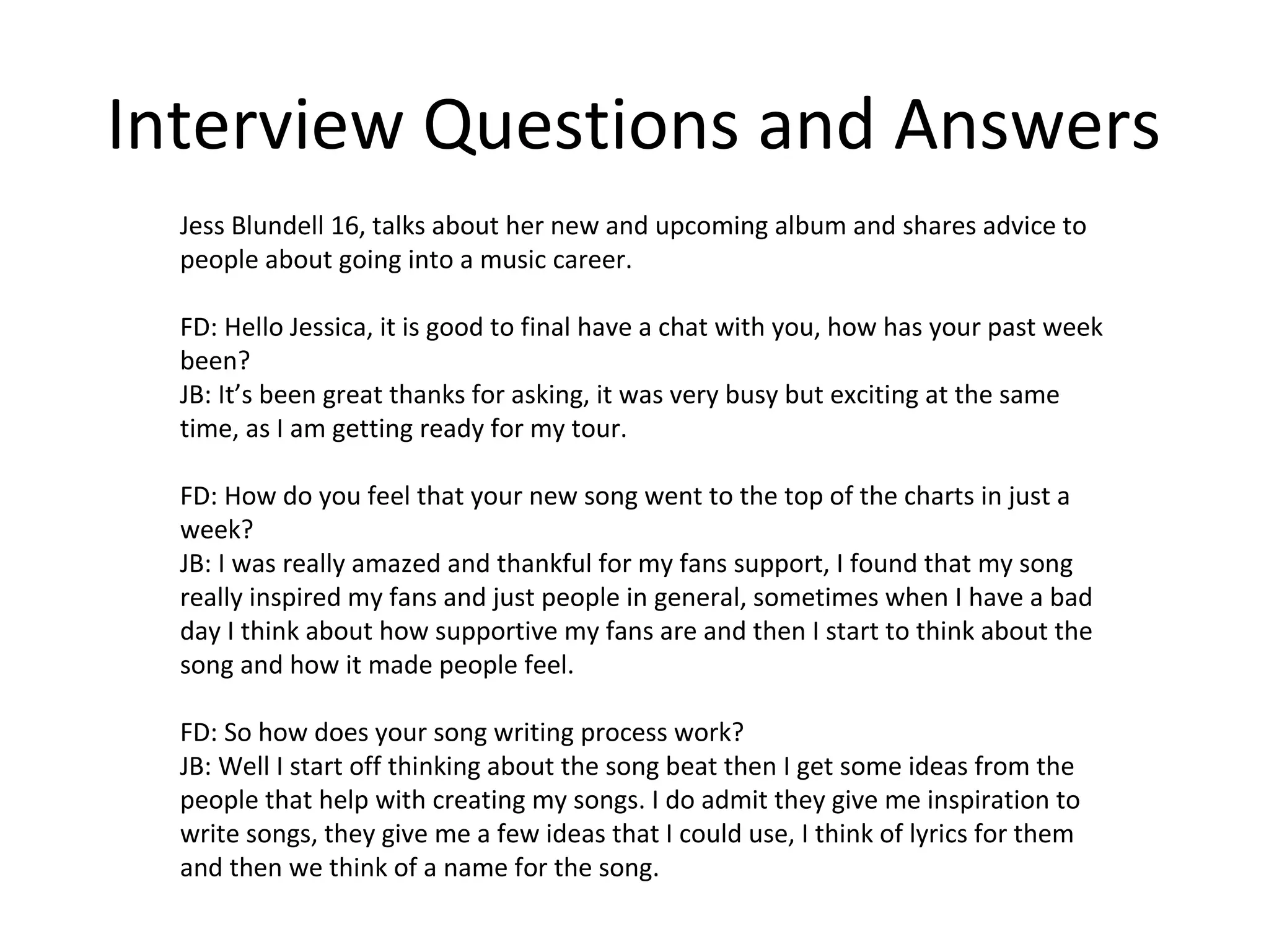 Interview Questions and Answers
Jess Blundell 16, talks about her new and upcoming album and shares advice to
people about going into a music career.
FD: Hello Jessica, it is good to final have a chat with you, how has your past week
been?
JB: It’s been great thanks for asking, it was very busy but exciting at the same
time, as I am getting ready for my tour.
FD: How do you feel that your new song went to the top of the charts in just a
week?
JB: I was really amazed and thankful for my fans support, I found that my song
really inspired my fans and just people in general, sometimes when I have a bad
day I think about how supportive my fans are and then I start to think about the
song and how it made people feel.
FD: So how does your song writing process work?
JB: Well I start off thinking about the song beat then I get some ideas from the
people that help with creating my songs. I do admit they give me inspiration to
write songs, they give me a few ideas that I could use, I think of lyrics for them
and then we think of a name for the song.
 