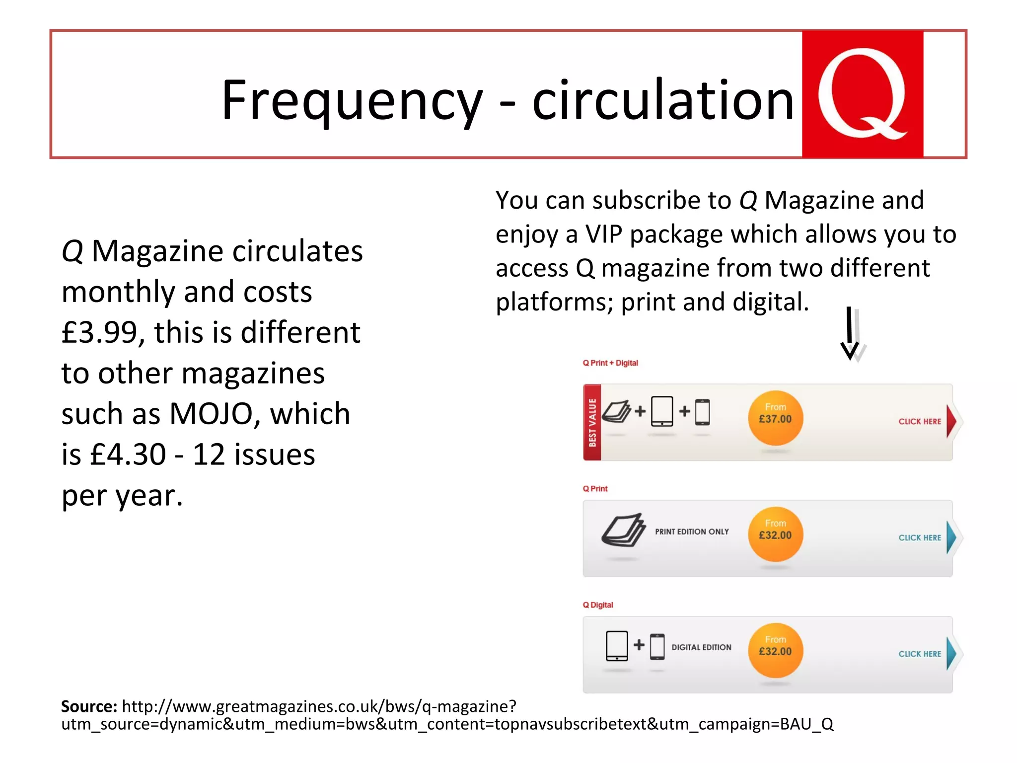Frequency - circulation
Source: http://www.greatmagazines.co.uk/bws/q-magazine?
utm_source=dynamic&utm_medium=bws&utm_content=topnavsubscribetext&utm_campaign=BAU_Q
Q Magazine circulates
monthly and costs
£3.99, this is different
to other magazines
such as MOJO, which
is £4.30 - 12 issues
per year.
You can subscribe to Q Magazine and
enjoy a VIP package which allows you to
access Q magazine from two different
platforms; print and digital.
 