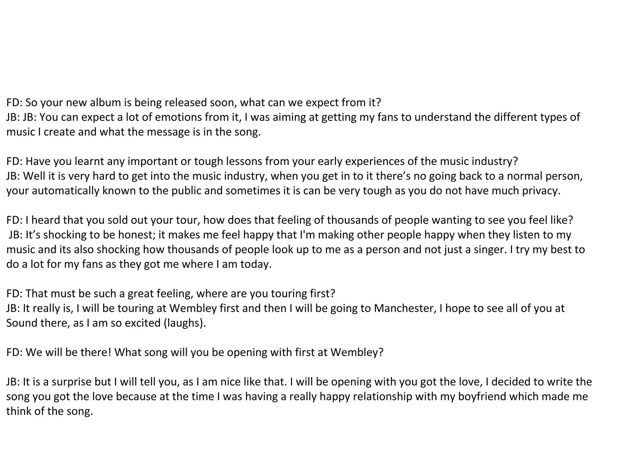 FD: So your new album is being released soon, what can we expect from it?
JB: JB: You can expect a lot of emotions from it, I was aiming at getting my fans to understand the different types of
music I create and what the message is in the song.
FD: Have you learnt any important or tough lessons from your early experiences of the music industry?
JB: Well it is very hard to get into the music industry, when you get in to it there’s no going back to a normal person,
your automatically known to the public and sometimes it is can be very tough as you do not have much privacy.
FD: I heard that you sold out your tour, how does that feeling of thousands of people wanting to see you feel like?
JB: It’s shocking to be honest; it makes me feel happy that I'm making other people happy when they listen to my
music and its also shocking how thousands of people look up to me as a person and not just a singer. I try my best to
do a lot for my fans as they got me where I am today.
FD: That must be such a great feeling, where are you touring first?
JB: It really is, I will be touring at Wembley first and then I will be going to Manchester, I hope to see all of you at
Sound there, as I am so excited (laughs).
FD: We will be there! What song will you be opening with first at Wembley?
JB: It is a surprise but I will tell you, as I am nice like that. I will be opening with you got the love, I decided to write the
song you got the love because at the time I was having a really happy relationship with my boyfriend which made me
think of the song.
 