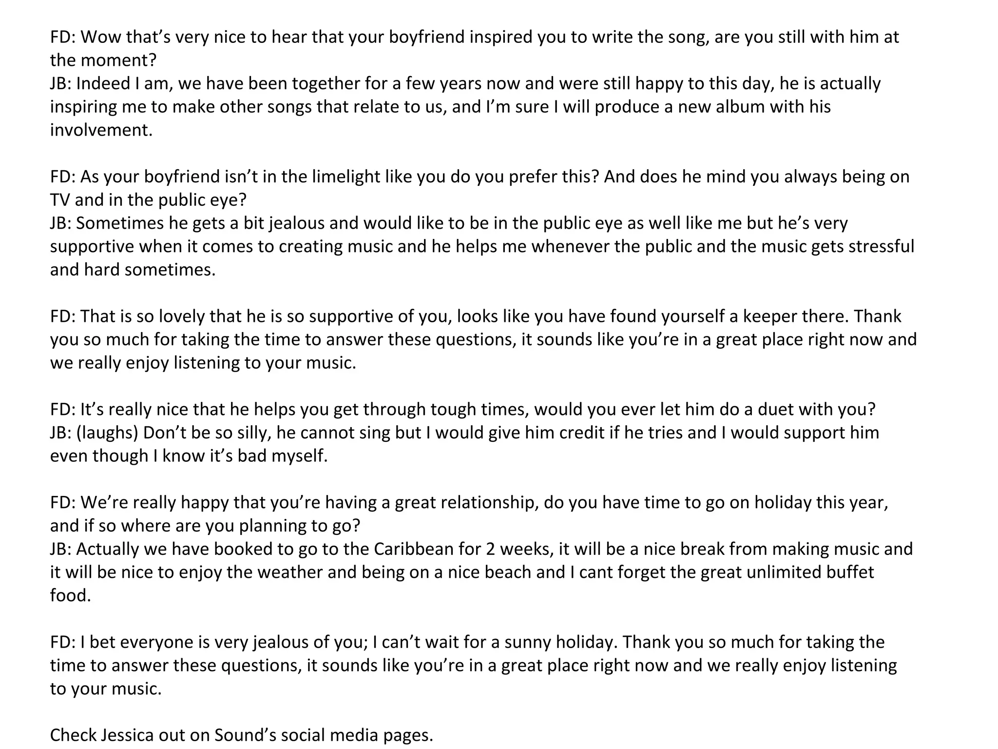 FD: Wow that’s very nice to hear that your boyfriend inspired you to write the song, are you still with him at
the moment?
JB: Indeed I am, we have been together for a few years now and were still happy to this day, he is actually
inspiring me to make other songs that relate to us, and I’m sure I will produce a new album with his
involvement.
FD: As your boyfriend isn’t in the limelight like you do you prefer this? And does he mind you always being on
TV and in the public eye?
JB: Sometimes he gets a bit jealous and would like to be in the public eye as well like me but he’s very
supportive when it comes to creating music and he helps me whenever the public and the music gets stressful
and hard sometimes.
FD: That is so lovely that he is so supportive of you, looks like you have found yourself a keeper there. Thank
you so much for taking the time to answer these questions, it sounds like you’re in a great place right now and
we really enjoy listening to your music.
FD: It’s really nice that he helps you get through tough times, would you ever let him do a duet with you?
JB: (laughs) Don’t be so silly, he cannot sing but I would give him credit if he tries and I would support him
even though I know it’s bad myself.
FD: We’re really happy that you’re having a great relationship, do you have time to go on holiday this year,
and if so where are you planning to go?
JB: Actually we have booked to go to the Caribbean for 2 weeks, it will be a nice break from making music and
it will be nice to enjoy the weather and being on a nice beach and I cant forget the great unlimited buffet
food.
FD: I bet everyone is very jealous of you; I can’t wait for a sunny holiday. Thank you so much for taking the
time to answer these questions, it sounds like you’re in a great place right now and we really enjoy listening
to your music.
Check Jessica out on Sound’s social media pages.
 