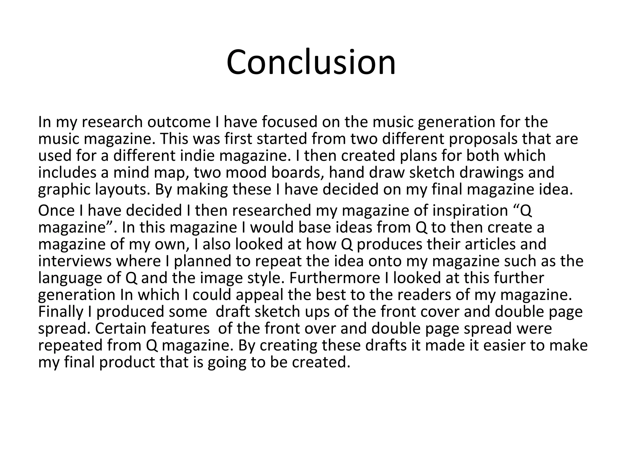 Conclusion
In my research outcome I have focused on the music generation for the
music magazine. This was first started from two different proposals that are
used for a different indie magazine. I then created plans for both which
includes a mind map, two mood boards, hand draw sketch drawings and
graphic layouts. By making these I have decided on my final magazine idea.
Once I have decided I then researched my magazine of inspiration “Q
magazine”. In this magazine I would base ideas from Q to then create a
magazine of my own, I also looked at how Q produces their articles and
interviews where I planned to repeat the idea onto my magazine such as the
language of Q and the image style. Furthermore I looked at this further
generation In which I could appeal the best to the readers of my magazine.
Finally I produced some draft sketch ups of the front cover and double page
spread. Certain features of the front over and double page spread were
repeated from Q magazine. By creating these drafts it made it easier to make
my final product that is going to be created.
 