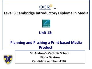 –
Level 3 Cambridge Introductory Diploma in Media
Unit 13:
Planning and Pitching a Print based Media
Product
St. Andrew’s Catholic School
Fiona Davison
Candidate number -1107
 