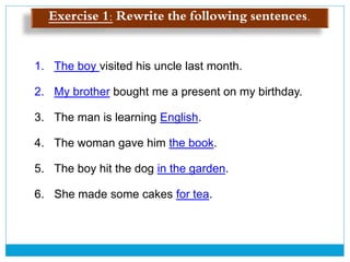 Exercise 1: Rewrite the following sentences.
1. The boy visited his uncle last month.
2. My brother bought me a present on my birthday.
3. The man is learning English.
4. The woman gave him the book.
5. The boy hit the dog in the garden.
6. She made some cakes for tea.
 