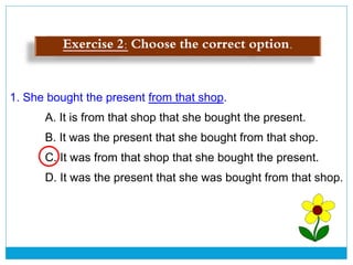 1. She bought the present from that shop.
A. It is from that shop that she bought the present.
B. It was the present that she bought from that shop.
C. It was from that shop that she bought the present.
D. It was the present that she was bought from that shop.
Exercise 2: Choose the correct option.
 