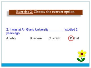 2. It was at An Giang University ________ I studied 2
years ago.
A. who B. where C. which D. that
Exercise 2: Choose the correct option.
 