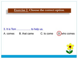3. It is Tom ……………. to help us.
A. comes B. that came C. to come D. who comes
Exercise 2: Choose the correct option.
 
