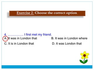 4. …………… I first met my friend.
A. It was in London that B. It was in London where
C. It is in London that D. It was London that
Exercise 2: Choose the correct option.
 
