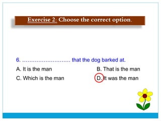6. ……………………… that the dog barked at.
A. It is the man B. That is the man
C. Which is the man D. It was the man
Exercise 2: Choose the correct option.
 