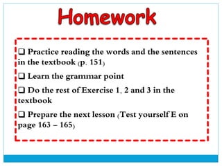  Practice reading the words and the sentences
in the textbook (p. 151)
 Learn the grammar point
 Do the rest of Exercise 1, 2 and 3 in the
textbook
 Prepare the next lesson (Test yourself E on
page 163 - 165)
 