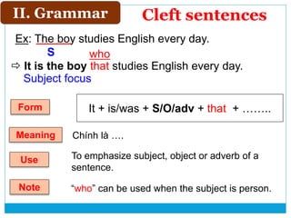 Ex: The boy studies English every day.
 It is the boy that studies English every day.
II. Grammar
S
Subject focus
Cleft sentences
It + is/was + S/O/adv + that + ……..Form
Use To emphasize subject, object or adverb of a
sentence.
Note “who” can be used when the subject is person.
who
Meaning Chính là ….
 