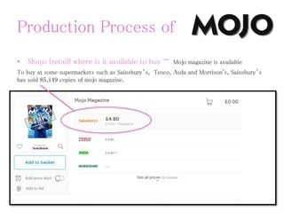 Production Process of
• Shops (retail) where is it available to buy - Mojo magazine is available
To buy at some supermarkets such as Sainsbury’s, Tesco, Asda and Morrison's, Sainsbury’s
has sold 85,149 copies of mojo magazine.
 