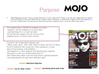 Purpose
• Mojo Magazine doesn’t have a slogan however it’s the name itself ‘Mojo’ is in fact the slogan from an Athens
soul food kitchen, The word Mojo means a magic charm, talisman, or spell which suggests that the magazine is
just that. Which gives the impression that this particular magazine has a lot more value than others.
the strapline helps to identify the magazine as a music
magazine. The red strapline on top of the white
masthead helps for it to stand out whilst
the jazz like font suggests that the content of the
magazine focuses on classic styles of music.
Customers who bought Mojo magazine said
“Music, music, music. That's what "Mojo" is about, and ALL it's about.
If you're looking for info on pop stars' latest paramours, or rants
about the government, look elsewhere.
This magazine is a sleek, polished, well-informed music magazine
that focuses on the core of what people listen to.”
And “Hands down, Mojo is the most well-written, informed magazine
concerning popular (not pop) music published today”
 