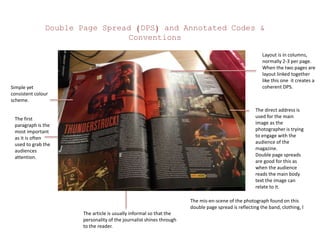 Double Page Spread (DPS) and Annotated Codes &
Conventions
The first
paragraph is the
most important
as it is often
used to grab the
audiences
attention.
The article is usually informal so that the
personality of the journalist shines through
to the reader.
Simple yet
consistent colour
scheme.
Layout is in columns,
normally 2-3 per page.
When the two pages are
layout linked together
like this one it creates a
coherent DPS.
The direct address is
used for the main
image as the
photographer is trying
to engage with the
audience of the
magazine.
Double page spreads
are good for this as
when the audience
reads the main body
text the image can
relate to it.
The mis-en-scene of the photograph found on this
double page spread is reflecting the band, clothing, l
 