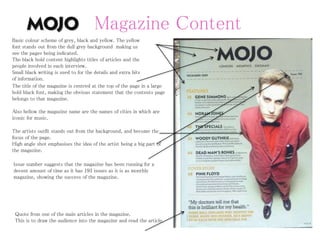 Magazine Content
• Analyse a Contents Page from
the magazine – What sections
are there? What stories are
there? Appeal to the reader?
• Analyse a story from the issue
– Language
techniques/devices?
Imagery? Captions?
• Synergy with social media –
twitter links? Why?
• Web Page at the bottom of
each page – WHY?
• Editorial – Language?
Welcoming? Interact with the
editor – HOW? Can the
audience build a ‘personal
relationship’ (Katz) with the
magazine? WHERE? Evidence
Basic colour scheme of grey, black and yellow. The yellow
font stands out from the dull grey background making us
see the pages being indicated.
The black bold content highlights titles of articles and the
people involved in each interview.
Small black writing is used to for the details and extra bits
of information.
The title of the magazine is centred at the top of the page in a large
bold black font, making the obvious statement that the contents page
belongs to that magazine.
Also bellow the magazine name are the names of cities in which are
iconic for music.
Quote from one of the main articles in the magazine.
This is to draw the audience into the magazine and read the article.
The artists outfit stands out from the background, and become the
focus of the page.
High angle shot emphasises the idea of the artist being a big part of
the magazine.
Issue number suggests that the magazine has been running for a
decent amount of time as it has 193 issues as it is as monthly
magazine, showing the success of the magazine.
 