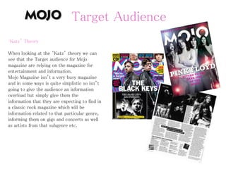 Target Audience
‘Katz’ Theory
When looking at the ‘Katz’ theory we can
see that the Target audience for Mojo
magazine are relying on the magazine for
entertainment and information.
Mojo Magazine isn’t a very busy magazine
and in some ways is quite simplistic so isn’t
going to give the audience an information
overload but simply give them the
information that they are expecting to find in
a classic rock magazine which will be
information related to that particular genre,
informing them on gigs and concerts as well
as artists from that subgenre etc.
 