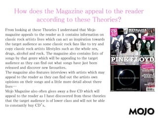 How does the Magazine appeal to the reader
according to these Theories?
From looking at these Theories I understand that Mojo
magazine appeals to the reader as it contains information on
classic rock artists lives which can act as inspiration towards
the target audience as some classic rock fans like to try and
copy classic rock artists lifestyles such as the whole sex,
drugs, alcohol and rock. The magazine also contains lists of
songs by that genre which will be appealing to the target
audience as they can find out what songs have just been
released and discover new favourites.
The magazine also features interviews with artists which may
appeal to the reader as they can find out the artists own
opinions on their songs and a little more detail about there
lives…
Mojo Magazine also often gives away a free CD which will
appeal to the reader as I have discovered from these theories
that the target audience is of lower class and will not be able
to constantly buy CD’s.
 