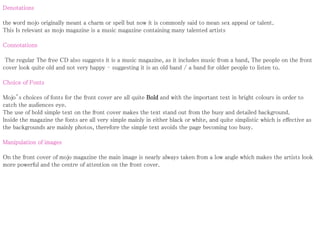 Denotations
the word mojo originally meant a charm or spell but now it is commonly said to mean sex appeal or talent.
This Is relevant as mojo magazine is a music magazine containing many talented artists
Connotations
The regular The free CD also suggests it is a music magazine, as it includes music from a band, The people on the front
cover look quite old and not very happy – suggesting it is an old band / a band for older people to listen to.
Choice of Fonts
Mojo’s choices of fonts for the front cover are all quite Bold and with the important text in bright colours in order to
catch the audiences eye.
The use of bold simple text on the front cover makes the text stand out from the busy and detailed background.
Inside the magazine the fonts are all very simple mainly in either black or white, and quite simplistic which is effective as
the backgrounds are mainly photos, therefore the simple text avoids the page becoming too busy.
Manipulation of images
On the front cover of mojo magazine the main image is nearly always taken from a low angle which makes the artists look
more powerful and the centre of attention on the front cover.
 