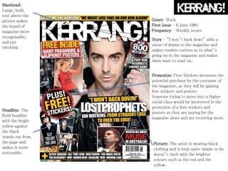 Masthead:
Large, bold,
text above the
picture makes
the brand of
magazine more
recognisable,
and eye
catching.
Headline: The
Bold headline
with the bright
yellow against
the black
stands out from
the page and
makes it more
noticeable.
Promotion: Free Stickers increases the
potential purchase by the costumer of
the magazine, as they will be gaining
free stickers and posters
Someone trying to move into a higher
social class would be interested in the
promotion of a free stickers and
posters as they are paying for the
magazine alone and are receiving more.
Picture: The artist is wearing black
clothing and is kept quite simple so he
doesn’t clash with the brighter
colours such as the red and the
yellow.
Genre –Rock
First issue – 6 June 1981
Frequency – Weekly issues
Story – “I won’t back down” adds a
sense of drama to the magazine and
makes readers curious as to what’s
going on in the magazine and makes
them want to read on.
 