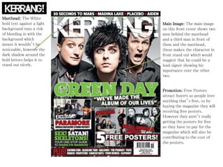 Promotion: Free Posters
attract buyers as people love
anything that’s free, so by
buying the magazine they will
receiving free posters.
However they aren’t really
getting the posters for free
as they have to pay for the
magazine which will also be
contributing to the cost of
the posters.
Main Image: The main image
on this front cover shows two
men behind the masthead
and a third man in front of
them and the masthead,
these makes the character in
front stand out which would
suggest that he could be a
lead signer showing his
importance over the other
two.
Masthead: The White
bold text against a light
background runs a risk
of blending in with the
background which
means it wouldn’t be
noticeable, however the
dark shadow around the
bold letters helps it to
stand out nicely.
 