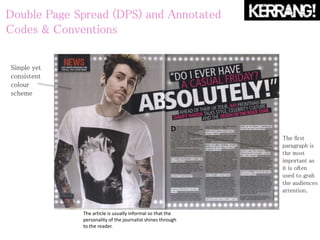 Double Page Spread (DPS) and Annotated
Codes & Conventions
Simple yet
consistent
colour
scheme
The first
paragraph is
the most
important as
it is often
used to grab
the audiences
attention.
The article is usually informal so that the
personality of the journalist shines through
to the reader.
 