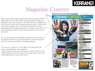 Magazine Content
Basic colour scheme of grey, black, blue, white and yellow. The basic
background colours of grey, white for the backgrounds makes the
information and images stand out. The black bold boxes highlight the
titles for each section of the magazine making it easier to find specific
areas of the magazine. The use of yellow text against the black
background for the headings makes the text stand out and easier to
read. Small black writing is used to for the details and extra bits of
information.
The use of a large, bold and brightly coloured font for the name of
the magazine and the top of the page makes an obvious statement
that the contents page belongs to Kerrang magazine.
The issue no. is high as it is the 1300th issue which shows the
success and popularity of the magazine.
And as the date shows that this issue was in 2011 and we are now
in 2015 indicates that there will have been many more issues since
then emphasising its success even more.
 