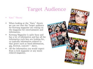 Target Audience
• Katz’ Theory
• When looking at the ‘Katz’ theory
we can see that the Target audience
for Kerrang magazine are relying on
the magazine for entertainment and
information.
• Kerrang Magazine is quite busy and
has a lot of information and has all the
information rock fans are looking for,
so typically information related to
that genre such as band information,
gig, festival, concert… dates.
• All the information you would expect
from a rock magazine or any music
related magazine.
 