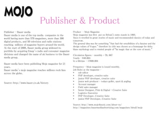 Publisher & Product
Publisher – Bauer media
Bauer media is one of the top media companies in the
world having more than 570 magazines, more than 300
digital products, and 50 television and radio stations
reaching millions of magazine buyers around the world.
At the start of 2008, Bauer media group widened its
portfolio by acquiring Emap’s radio and consumer magazine
divisions and changed the name of uk business to the Bauer
media group.
Bauer media have been publishing Mojo magazine for 21
years.
Bauer media’s mojo magazine reaches millions rock fans
across the globe.
Source: http://www.bauer.co.uk/history
Product – Mojo Magazine
Mojo magazine was first put on Britain's news stands in 1993.
Since it revelled in great stories of music and recommended classics of today and
tomorrow.
The general idea was for something “that had the sensibilities of a fanzine and the
design values of Vogue.” therefore its title was chosen as a homepage for delta
blues mythology and to remind people of “he magic that at the core of music.”
Circulation figures – monthly - 70, 667
Yearly – 848.004
In a lifetime – 17808.084
Frequency – Mojo magazine is issued monthly.
Job Roles at the magazine –
• sub editor
• PHP developer, creative suite
• Junior PHP developer, creative suite
• Junior web producer – todays golfer, sport & angling
• Account manager
• Field sales manager
• Senior Designer, Print & Digital - Creative Suite
• Logistics Executive
• PHP Developer, Creative Suite
• Junior PHP Developer, Creative Suite
Source: http://www.mojo4music.com/about-us/
http://magazines.bauermediaadvertising.com/magazines/detail/mojo
 