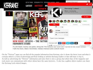 On the “Hottest” page you can find all the popular information from Kerrang, also it shows the latest issue and what it
contains which is a form of advertising and from looking at website Kerrang readers or fans will want to buy it.
As well as advertising the “Hottest” information and news there is also a group chat where fans of the magazine and
rock music can communicate with others whom have the same interests. It also has a gallery where readers can share
the Kerrang/rock related images.
 