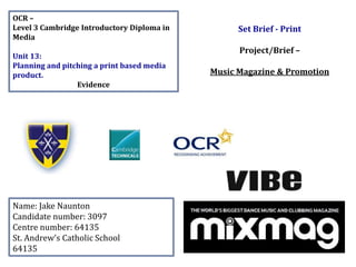 OCR –
Level 3 Cambridge Introductory Diploma in
Media
Unit 13:
Planning and pitching a print based media
product.
Evidence
Name: Jake Naunton
Candidate number: 3097
Centre number: 64135
St. Andrew’s Catholic School
64135
Set Brief - Print
Project/Brief –
Music Magazine & Promotion
 
