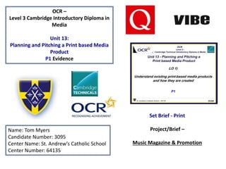 OCR –
Level 3 Cambridge Introductory Diploma in
Media
Unit 13:
Planning and Pitching a Print based Media
Product
P1 Evidence
Name: Tom Myers
Candidate Number: 3095
Center Name: St. Andrew’s Catholic School
Center Number: 64135
Set Brief - Print
Project/Brief –
Music Magazine & Promotion
 