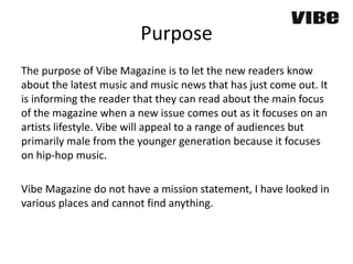 Purpose
The purpose of Vibe Magazine is to let the new readers know
about the latest music and music news that has just come out. It
is informing the reader that they can read about the main focus
of the magazine when a new issue comes out as it focuses on an
artists lifestyle. Vibe will appeal to a range of audiences but
primarily male from the younger generation because it focuses
on hip-hop music.
Vibe Magazine do not have a mission statement, I have looked in
various places and cannot find anything.
 