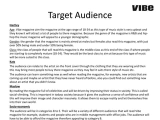 Target Audience
Hartley
Age: Vibe magazine aim the magazine at the age range of 18-34 as this type of music style is very upbeat and
they know it will attract a lot of people to there magazine. Because the genre of the magazine is R&B and hip-
hop the music magazine will appeal to a younger demographic.
Gender: the gender that the magazine is mainly aimed at males but females also read this magazine, with just
over 50% being male and under 50% being female.
Class: the class of people that will read this magazine is the middle class as this end of the class if where people
are starting to completely mature (18-34). They would be the best class to aim at because this type of music
will be more suited to this class.
Katz
The audience can relate to the artist on the front cover through the clothing that they are wearing and then
this may bring more people to buy there magazine as they may feel it suits there style of music etc.
The audience can learn something new as well when reading the magazine, for example, new artists that are
coming up and maybe an artist that they have never heard of before, also you could find out something new
about an artist that you didn’t know.
Maslow
By reading the magazine full of celebrities and will be driven by improving their status in society. This is called
social-climbing. This is important in todays society because it gives the audience a sense of confidence and will
this will improve their image and character massively. It allows them to escape reality and let themselves free
into their own world.
Socio-economic
The audience will be in categories B to E. Their will be a variety of different audiences that will read Vibe
magazine for example, students and people who are in middle management with office jobs. The audience will
have to be able to afford the magazine therefore appealing to category B.
 