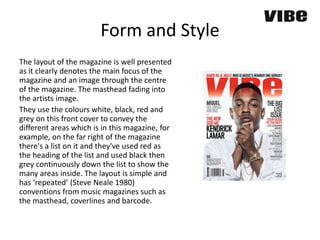 Form and Style
The layout of the magazine is well presented
as it clearly denotes the main focus of the
magazine and an image through the centre
of the magazine. The masthead fading into
the artists image.
They use the colours white, black, red and
grey on this front cover to convey the
different areas which is in this magazine, for
example, on the far right of the magazine
there's a list on it and they've used red as
the heading of the list and used black then
grey continuously down the list to show the
many areas inside. The layout is simple and
has ‘repeated’ (Steve Neale 1980)
conventions from music magazines such as
the masthead, coverlines and barcode.
 