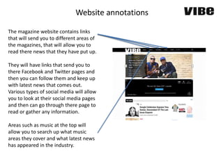 Website annotations
The magazine website contains links
that will send you to different areas of
the magazines, that will allow you to
read there news that they have put up.
They will have links that send you to
there Facebook and Twitter pages and
then you can follow them and keep up
with latest news that comes out.
Various types of social media will allow
you to look at their social media pages
and then can go through there page to
read or gather any information.
Areas such as music at the top will
allow you to search up what music
areas they cover and what latest news
has appeared in the industry.
 