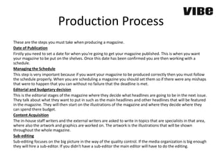 Production Process
These are the steps you must take when producing a magazine.
Date of Publication
Firstly you need to set a date for when you’re going to get your magazine published. This is when you want
your magazine to be put on the shelves. Once this date has been confirmed you are then working with a
schedule.
Managing the Schedule
This step is very important because if you want your magazine to be produced correctly then you must follow
the schedule properly. When you are scheduling a magazine you should set them so if there were any mishaps
that were to happen that you can without no failure that the deadline is met.
Editorial and budgetary decision
This is the editorial stages of the magazine where they decide what headlines are going to be in the next issue.
They talk about what they want to put in such as the main headlines and other headlines that will be featured
in the magazine. They will then start on the illustrations of the magazine and where they decide where they
can spend there budget.
Content Acquisition
The in-house staff writers and the external writers are asked to write in topics that are specialists in that area,
where also the artwork and graphics are worked on. The artwork is the illustrations that will be shown
throughout the whole magazine.
Sub-editing
Sub-editing focuses on the big picture in the way of the quality control. If the media organization is big enough
they will hire a sub-editor. If you didn't have a sub-editor the main editor will have to do the editing.
 