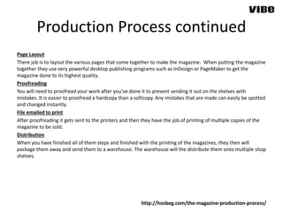 Production Process continued
Page Layout
There job is to layout the various pages that come together to make the magazine. When putting the magazine
together they use very powerful desktop publishing programs such as InDesign or PageMaker to get the
magazine done to its highest quality.
Proofreading
You will need to proofread your work after you’ve done it to prevent sending it out on the shelves with
mistakes. It is easier to proofread a hardcopy than a softcopy. Any mistakes that are made can easily be spotted
and changed instantly.
File emailed to print
After proofreading it gets sent to the printers and then they have the job of printing of multiple copies of the
magazine to be sold.
Distribution
When you have finished all of them steps and finished with the printing of the magazines, they then will
package them away and send them to a warehouse. The warehouse will the distribute them onto multiple shop
shelves.
http://hosbeg.com/the-magazine-production-process/
 