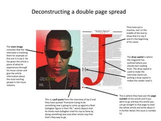 Deconstructing a double page spread
The main image
connotes that the
interview is involving
them for example on
this one it is Jay-Z. He
has given the article a
piece of what he
experiences through
his music career and
give the article
information about
the most exciting
people in the music
industry.
This is a pull quote from the interview of Jay-Z and
they have quoted “Everyone trying to do
something new is going to come up against a Noel
Gallagher figure in their life ” which depicts that
he thinks noel Gallagher tried his rise to fame by
doing something new and other artists may find
that’s they way to go.
This is where they have put the page
number of the article and if you
were to go and buy this article you
can go straight to that page to read
the whole article and write about it
in further detail, this issue is number
52.
The drop capital is where
the magazine has
outlined where you
should start reading
from. The drop capital is
used to make the
interview stand out,
putting a drop capital in
makes the reader read it.
They have put a
massive, red J in the
middle of the text to
show that it is Jay-Z
and it’s the beginning
of his name
 