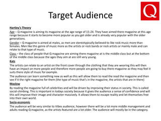 Target Audience
Hartley’s Theory
Age – Q magazine is aiming its magazine at the age range of 15-24. They have aimed there magazine at this age
range because it starts to become more popular as you get older and is already very popular with the older
generations.
Gender – Q magazine is aimed at males, as men are stereotypically believed to like rock music more than
females. Men like this genre of music more as the artists or rock bands or rock artists or mainly male and can
relate to that type of music.
Class – the class of people that Q magazine are aiming there magazine at is the middle class but at the bottom
of the middle class because the ages they aim at are still very young.
Katz
The artists can relate to an artist on the front cover through the clothing that they are wearing this will then
have an impact on more people and therefore more people are going to buy there magazine as they may feel it
suits there style of music for example.
The audience can learn something new as well as this will allow them to read the read the magazine and then
see if it the right magazine for them (the type of music that’s in the magazine, the artists that are in there)
Maslow
By reading the magazine full of celebrities and will be driven by improving their status in society. This is called
social-climbing. This is important in todays society because it gives the audience a sense of confidence and will
this will improve their image and character massively. It allows them to escape reality and let themselves free
into their own world.
Socio-economic
The audience will be very similar to Vibes audience, however there will be a lot more middle management and
adults reading Q magazine, as the artists featured are a lot older. The audience will mostly be in the category.
 