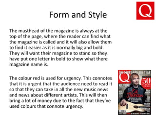 Form and Style
The masthead of the magazine is always at the
top of the page, where the reader can find what
the magazine is called and it will also allow them
to find it easier as it is normally big and bold.
They will want their magazine to stand so they
have put one letter in bold to show what there
magazine name is.
The colour red is used for urgency. This connotes
that it is urgent that the audience need to read it
so that they can take in all the new music news
and news about different artists. This will then
bring a lot of money due to the fact that they’ve
used colours that connote urgency.
 